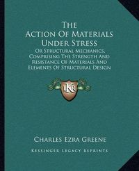 Cover image for The Action of Materials Under Stress: Or Structural Mechanics, Comprising the Strength and Resistance of Materials and Elements of Structural Design (1897)