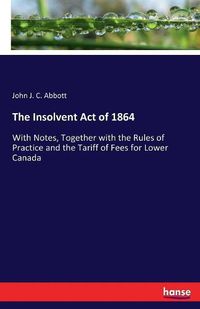 Cover image for The Insolvent Act of 1864: With Notes, Together with the Rules of Practice and the Tariff of Fees for Lower Canada