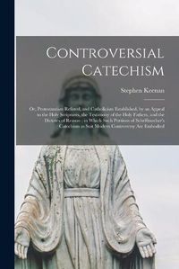 Cover image for Controversial Catechism: or, Protestantism Refuted, and Catholicism Established, by an Appeal to the Holy Scriptures, the Testimony of the Holy Fathers, and the Dictates of Reason; in Which Such Portions of Scheffmacher's Catechism as Suit Modern...