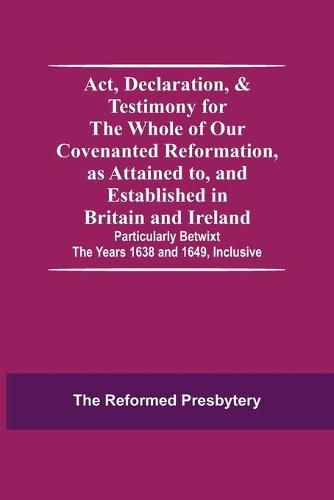 Cover image for Act, Declaration, & Testimony For The Whole Of Our Covenanted Reformation, As Attained To, And Established In Britain And Ireland; Particularly Betwixt The Years 1638 And 1649, Inclusive