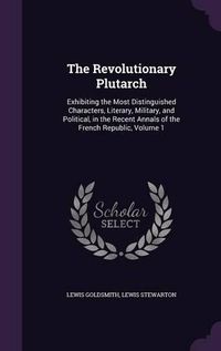 Cover image for The Revolutionary Plutarch: Exhibiting the Most Distinguished Characters, Literary, Military, and Political, in the Recent Annals of the French Republic, Volume 1