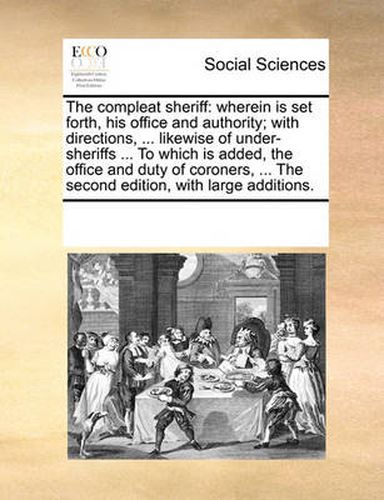 Cover image for The Compleat Sheriff: Wherein Is Set Forth, His Office and Authority; With Directions, ... Likewise of Under-Sheriffs ... to Which Is Added, the Office and Duty of Coroners, ... the Second Edition, with Large Additions.