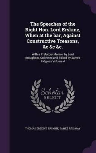 The Speeches of the Right Hon. Lord Erskine, When at the Bar, Against Constructive Treasons, &C &C &C.: With a Prefatory Memoir by Lord Brougham. Collected and Edited by James Ridgway Volume 4