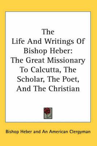 Cover image for The Life and Writings of Bishop Heber: The Great Missionary to Calcutta, the Scholar, the Poet, and the Christian