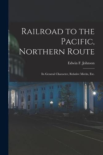 Railroad to the Pacific, Northern Route [microform]: Its General Character, Relative Merits, Etc.