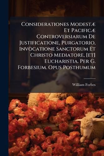 Cover image for Considerationes ModestA] Et PacificA] Controversiarum De Justificatione, Purgatorio, Invocatione Sanctorum Et Christo Mediatore, [et] Eucharistia. Per G. Forbesium. Opus Posthumum