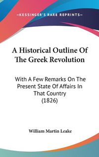 Cover image for A Historical Outline Of The Greek Revolution: With A Few Remarks On The Present State Of Affairs In That Country (1826)