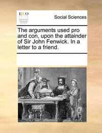 Cover image for The Arguments Used Pro and Con, Upon the Attainder of Sir John Fenwick. in a Letter to a Friend.