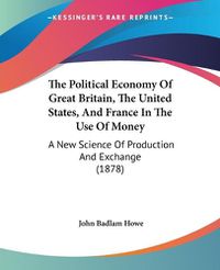 Cover image for The Political Economy of Great Britain, the United States, and France in the Use of Money: A New Science of Production and Exchange (1878)