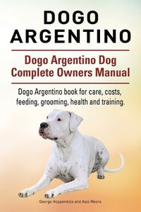 Cover image for Dogo Argentino. Dogo Argentino Dog Complete Owners Manual. Dogo Argentino book for care, costs, feeding, grooming, health and training.