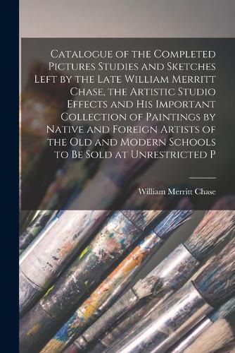 Cover image for Catalogue of the Completed Pictures Studies and Sketches Left by the Late William Merritt Chase, the Artistic Studio Effects and His Important Collection of Paintings by Native and Foreign Artists of the Old and Modern Schools to Be Sold at Unrestricted P