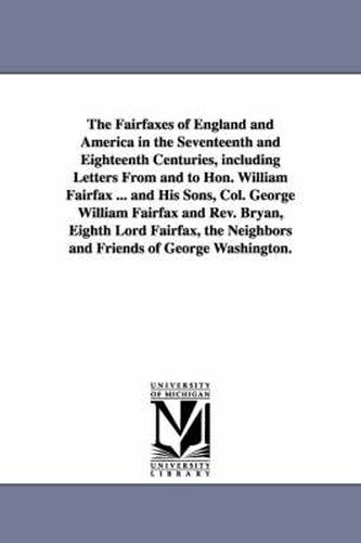 The Fairfaxes of England and America in the Seventeenth and Eighteenth Centuries, including Letters From and to Hon. William Fairfax ... and His Sons, Col. George William Fairfax and Rev. Bryan, Eighth Lord Fairfax, the Neighbors and Friends of George Washingt