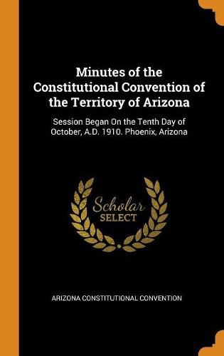 Cover image for Minutes of the Constitutional Convention of the Territory of Arizona: Session Began on the Tenth Day of October, A.D. 1910. Phoenix, Arizona