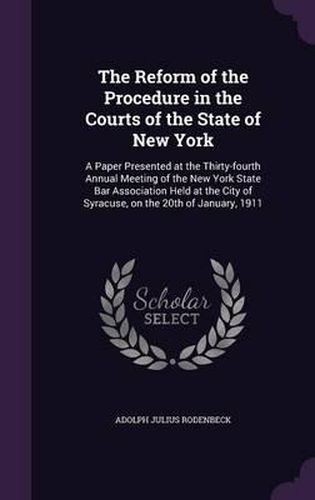 Cover image for The Reform of the Procedure in the Courts of the State of New York: A Paper Presented at the Thirty-Fourth Annual Meeting of the New York State Bar Association Held at the City of Syracuse, on the 20th of January, 1911