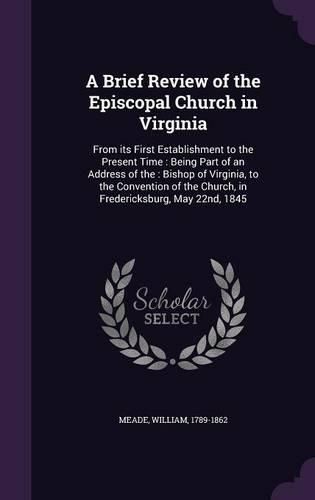 Cover image for A Brief Review of the Episcopal Church in Virginia: From Its First Establishment to the Present Time: Being Part of an Address of The: Bishop of Virginia, to the Convention of the Church, in Fredericksburg, May 22nd, 1845