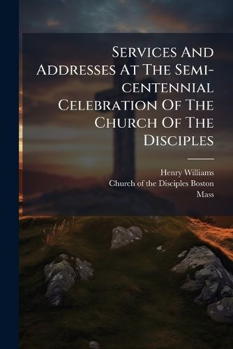 Cover image for Services And Addresses At The Semi-centennial Celebration Of The Church Of The Disciples