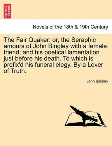 Cover image for The Fair Quaker: Or, the Seraphic Amours of John Bingley with a Female Friend; And His Poetical Lamentation Just Before His Death. to W