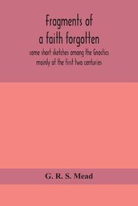 Cover image for Fragments of a faith forgotten, some short sketches among the Gnostics mainly of the first two centuries - a contribution to the study of Christian origins based on the most recently recovered materials