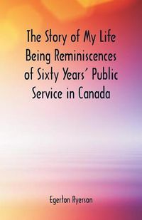 Cover image for The Story of My Life Being Reminiscences of Sixty Years' Public Service in Canada