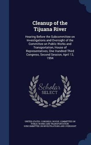 Cover image for Cleanup of the Tijuana River: Hearing Before the Subcommittee on Investigations and Oversight of the Committee on Public Works and Transportation, House of Representatives, One Hundred Third Congress, Second Session, April 13, 1994