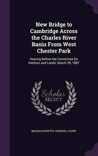 Cover image for New Bridge to Cambridge Across the Charles River Basin from West Chester Park: Hearing Before the Committee on Harbors and Lands, March 28, 1887