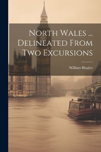 Cover image for North Wales ... Delineated From Two Excursions