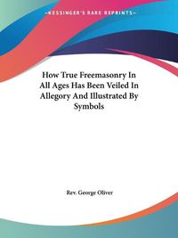 Cover image for How True Freemasonry in All Ages Has Been Veiled in Allegory and Illustrated by Symbols