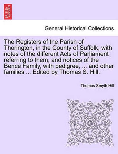 Cover image for The Registers of the Parish of Thorington, in the County of Suffolk; With Notes of the Different Acts of Parliament Referring to Them, and Notices of the Bence Family, with Pedigree, ... and Other Families ... Edited by Thomas S. Hill.