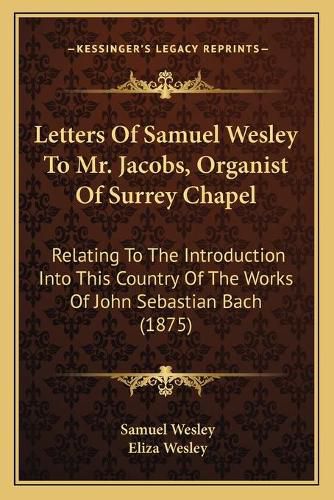 Letters of Samuel Wesley to Mr. Jacobs, Organist of Surrey Chapel: Relating to the Introduction Into This Country of the Works of John Sebastian Bach (1875)