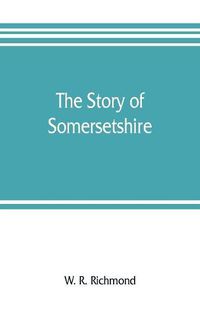 Cover image for The story of Somersetshire: with a new map of the county, and upwards of ninety illustrations of abbeys and churches, castles and manor houses, and famous natives of Somersetshire