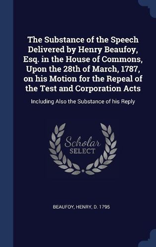 Cover image for The Substance of the Speech Delivered by Henry Beaufoy, Esq. in the House of Commons, Upon the 28th of March, 1787, on His Motion for the Repeal of the Test and Corporation Acts: Including Also the Substance of His Reply