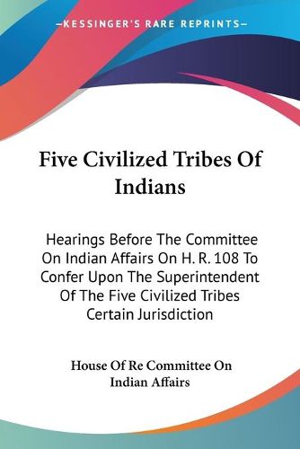 Cover image for Five Civilized Tribes of Indians: Hearings Before the Committee on Indian Affairs on H. R. 108 to Confer Upon the Superintendent of the Five Civilized Tribes Certain Jurisdiction