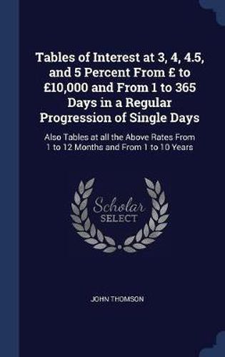 Tables of Interest at 3, 4, 4.5, and 5 Percent from to 10,000 and from 1 to 365 Days in a Regular Progression of Single Days: Also Tables at All the Above Rates from 1 to 12 Months and from 1 to 10 Years