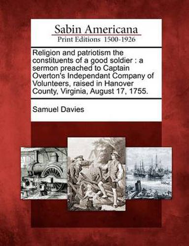 Cover image for Religion and Patriotism the Constituents of a Good Soldier: A Sermon Preached to Captain Overton's Independant Company of Volunteers, Raised in Hanover County, Virginia, August 17, 1755.