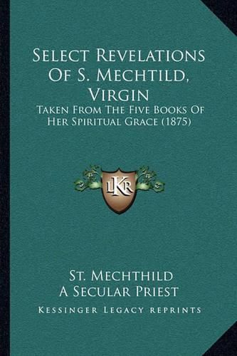 Cover image for Select Revelations of S. Mechtild, Virgin: Taken from the Five Books of Her Spiritual Grace (1875)