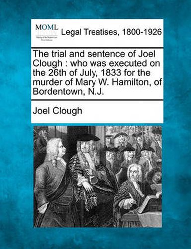 Cover image for The Trial and Sentence of Joel Clough: Who Was Executed on the 26th of July, 1833 for the Murder of Mary W. Hamilton, of Bordentown, N.J.