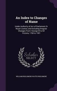 Cover image for An Index to Changes of Name: Under Authority of Act of Parliament or Royal Licence, and Including Irregular Changes from I George III to 64 Victoria, 1760 to 1901