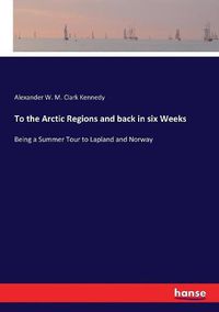 Cover image for To the Arctic Regions and back in six Weeks: Being a Summer Tour to Lapland and Norway