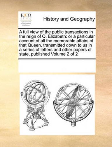 Cover image for A Full View of the Public Transactions in the Reign of Q. Elizabeth: Or a Particular Account of All the Memorable Affairs of That Queen, Transmitted Down to Us in a Series of Letters and Other Papers of State, Published Volume 2 of 2