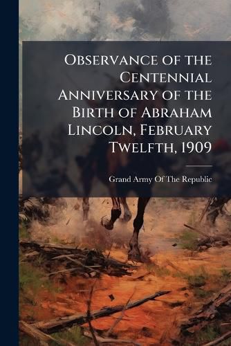 Cover image for Observance of the Centennial Anniversary of the Birth of Abraham Lincoln, February Twelfth, 1909