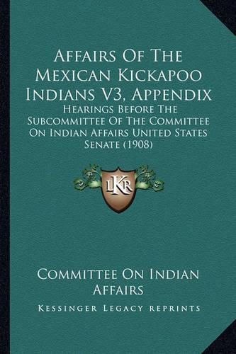 Cover image for Affairs of the Mexican Kickapoo Indians V3, Appendix: Hearings Before the Subcommittee of the Committee on Indian Affairs United States Senate (1908)