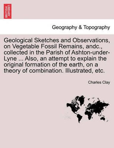 Cover image for Geological Sketches and Observations, on Vegetable Fossil Remains, Andc., Collected in the Parish of Ashton-Under-Lyne ... Also, an Attempt to Explain the Original Formation of the Earth, on a Theory of Combination. Illustrated, Etc.