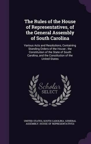 Cover image for The Rules of the House of Representatives, of the General Assembly of South Carolina: Various Acts and Resolutions, Containing Standing Orders of the House; The Constitution of the State of South Carolina, and the Constitution of the United States