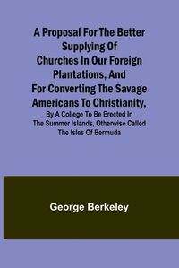 Cover image for A Proposal for the Better Supplying of Churches in Our Foreign Plantations, and for Converting the Savage Americans to Christianity, By a College to Be Erected in the Summer Islands, Otherwise Called the Isles of Bermuda