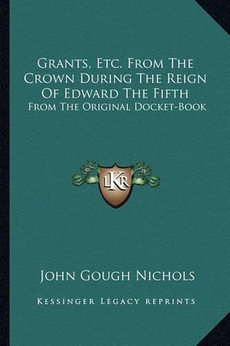 Grants, Etc. from the Crown During the Reign of Edward the Fifth: From the Original Docket-Book