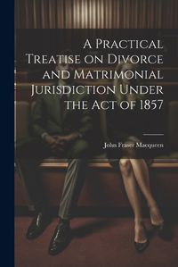 Cover image for A Practical Treatise on Divorce and Matrimonial Jurisdiction Under the Act of 1857