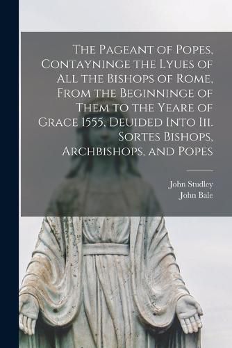 The Pageant of Popes, Contayninge the Lyues of all the Bishops of Rome, From the Beginninge of Them to the Yeare of Grace 1555, Deuided Into iii. Sortes Bishops, Archbishops, and Popes