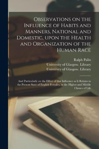 Cover image for Observations on the Influence of Habits and Manners, National and Domestic, Upon the Health and Organization of the Human Race [electronic Resource]: and Particularly on the Effect of That Influence as It Relates to the Present State of English...