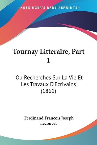 Cover image for Tournay Litteraire, Part 1: Ou Recherches Sur La Vie Et Les Travaux D'Ecrivains (1861)