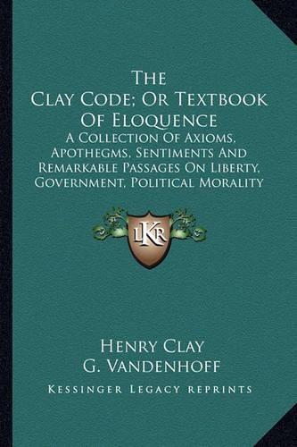 Cover image for The Clay Code; Or Textbook of Eloquence: A Collection of Axioms, Apothegms, Sentiments and Remarkable Passages on Liberty, Government, Political Morality and National Honor